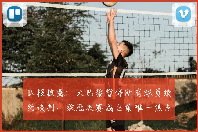 队报披露：大巴黎暂停所有球员续约谈判，欧冠决赛成当前唯一焦点