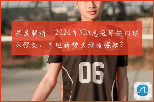 深度解析：2026年NBA总冠军热门球队预测，年轻新势力谁将崛起？