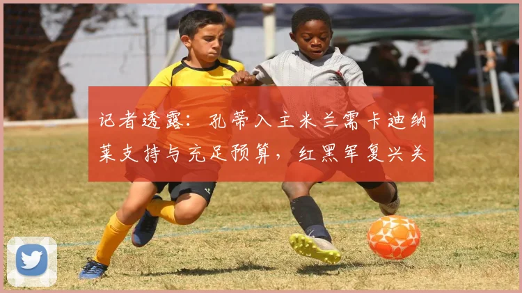 记者透露：孔蒂入主米兰需卡迪纳莱支持与充足预算，红黑军复兴关键何在？