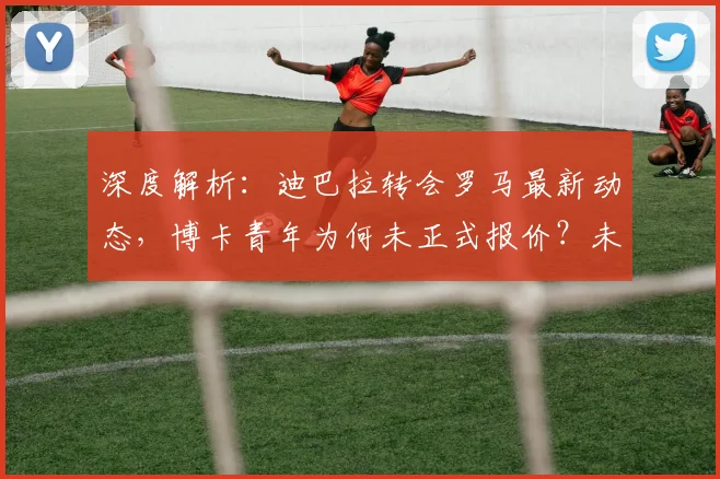 深度解析:迪巴拉转会罗马最新动态,博卡青年为何未正式报价?未来去向预测