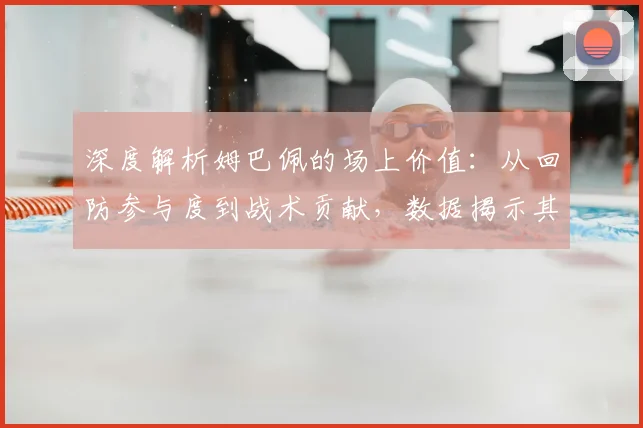 深度解析姆巴佩的场上价值:从回防参与度到战术贡献,数据揭示其真实防守作用