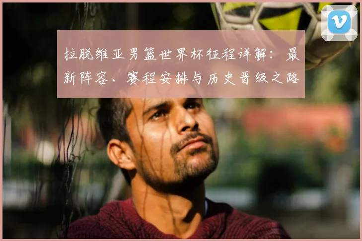 拉脱维亚男篮世界杯征程详解:最新阵容、赛程安排与历史晋级之路全览