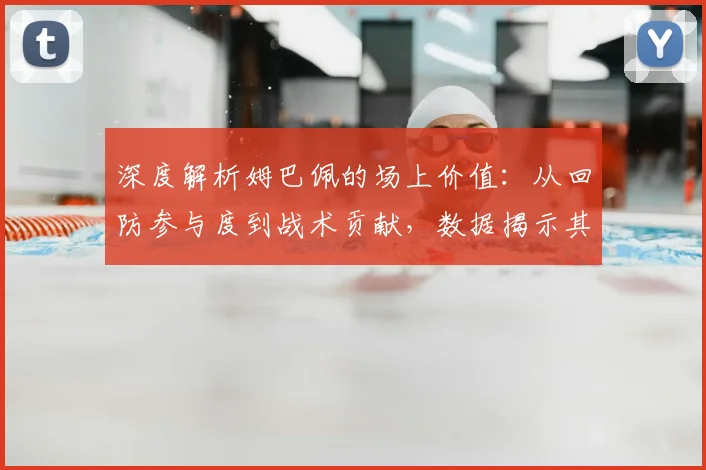 深度解析姆巴佩的场上价值:从回防参与度到战术贡献,数据揭示其真实防守作用